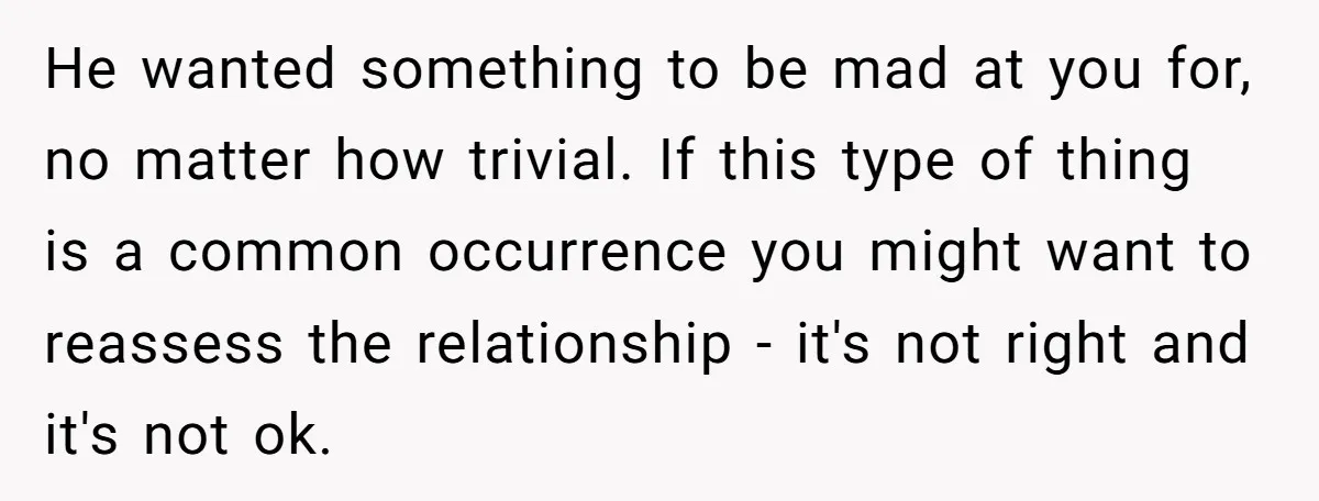 He wanted something to be mad at you for, no matter how trivial. If this type of thing is a common occurrence you might want to reassess the relationship -...