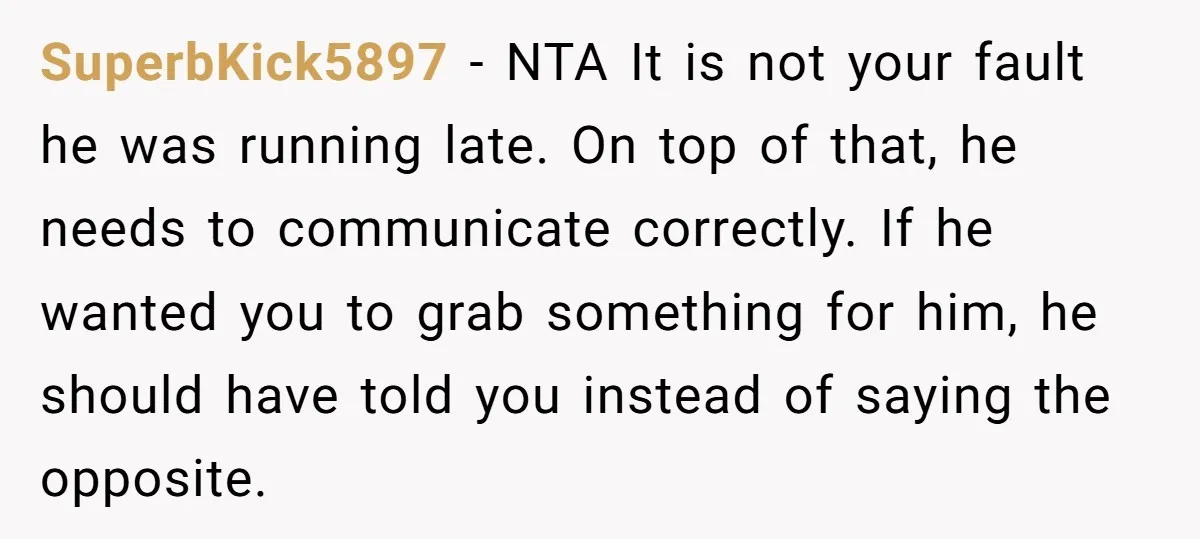 SuperbKick5897 − NTA It is not your fault he was running late. On top of that, he needs to communicate correctly. If he wanted you to grab something for him,...