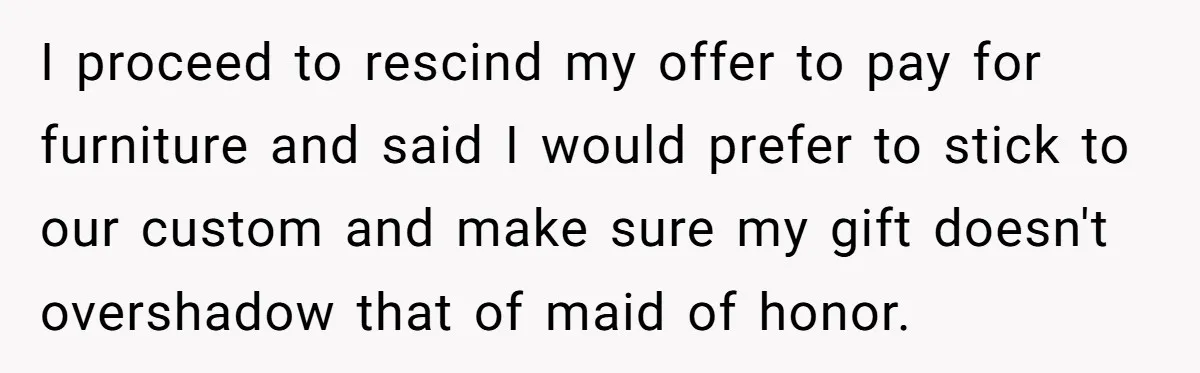 I proceed to rescind my offer to pay for furniture and said I would prefer to stick to our custom and make sure my gift doesn't overshadow that of maid...