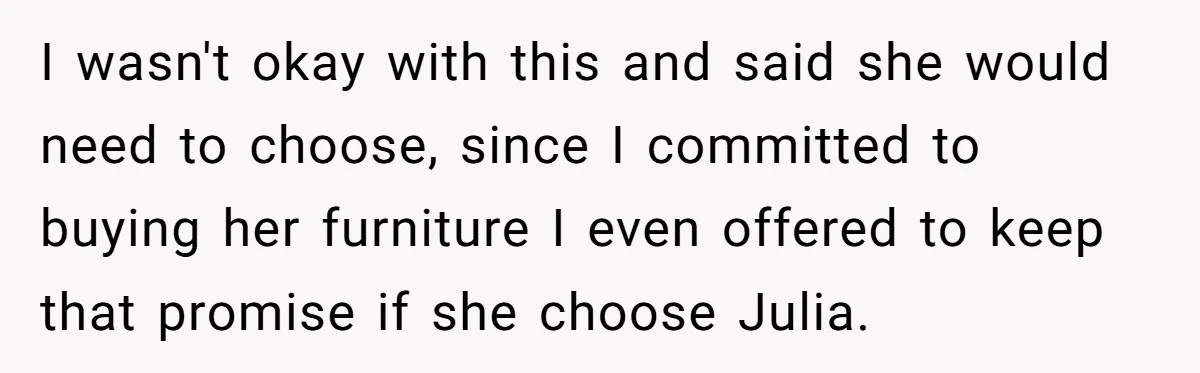 I wasn't okay with this and said she would need to choose, since I committed to buying her furniture I even offered to keep that promise if she choose Julia.