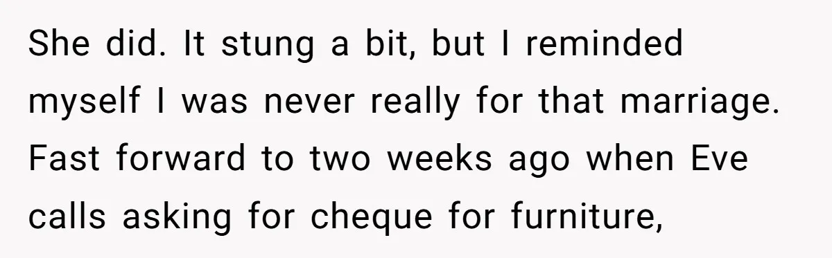 She did. It stung a bit, but I reminded myself I was never really for that marriage. Fast forward to two weeks ago when Eve calls asking for cheque for...