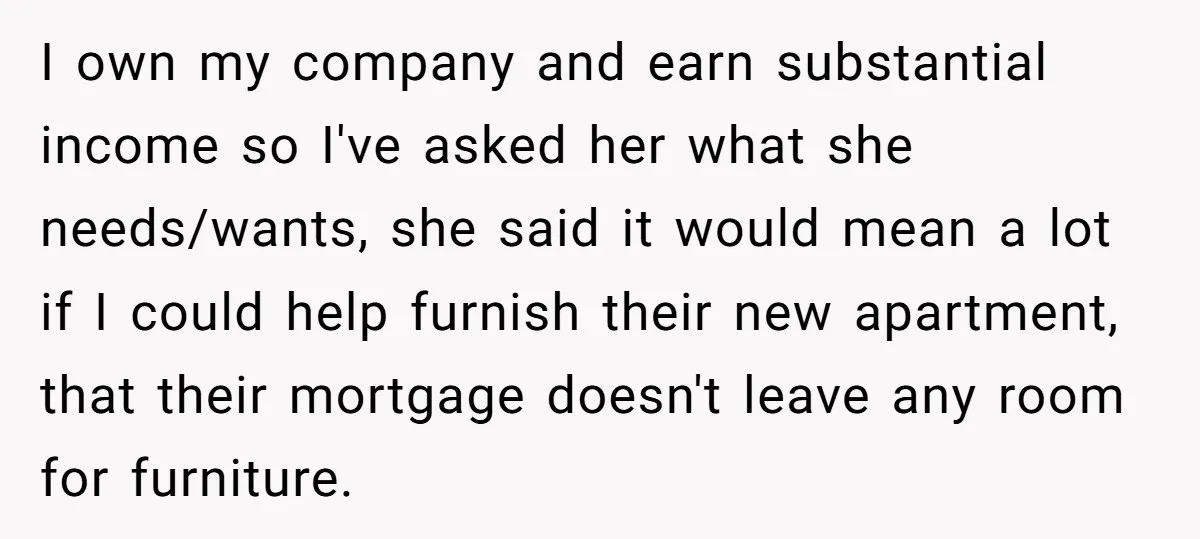 I own my company and earn substantial income so I've asked her what she needs/wants, she said it would mean a lot if I could help furnish their new apartment,...