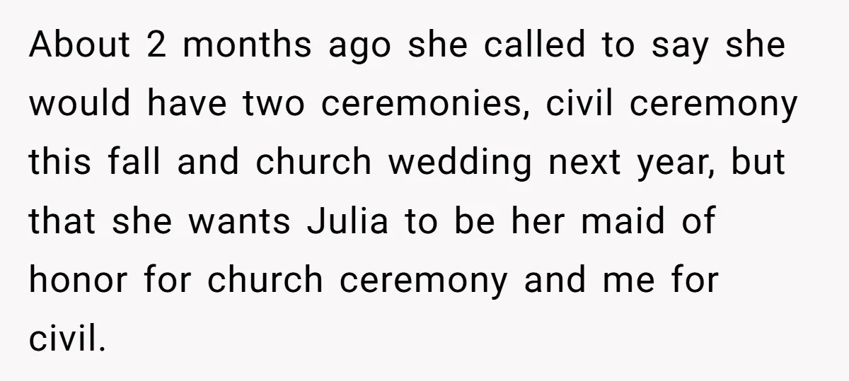 About 2 months ago she called to say she would have two ceremonies, civil ceremony this fall and church wedding next year, but that she wants Julia to be her...