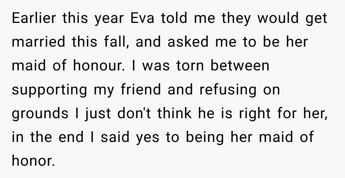 Earlier this year Eva told me they would get married this fall, and asked me to be her maid of honour. I was torn between supporting my friend and refusing...