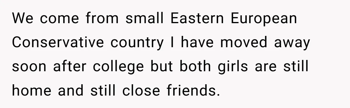 We come from small Eastern European Conservative country I have moved away soon after college but both girls are still home and still close friends.