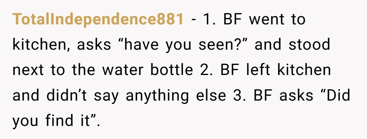 TotalIndependence881 − 1. BF went to kitchen, asks “have you seen?” and stood next to the water bottle 2. BF left kitchen and didn’t say anything else 3. BF asks...