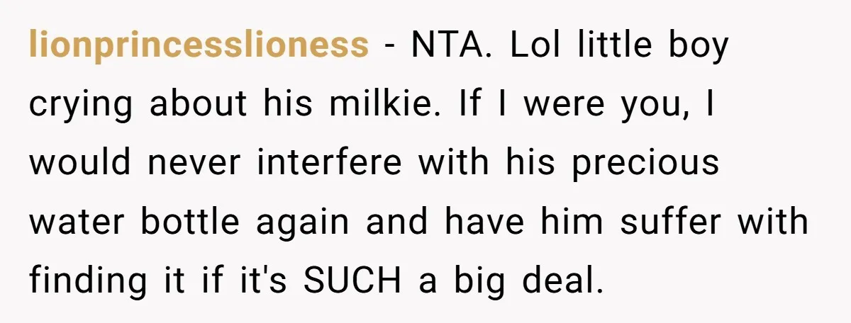 lionprincesslioness − NTA. Lol little boy crying about his milkie. If I were you, I would never interfere with his precious water bottle again and have him suffer with finding...