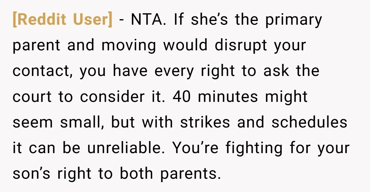 [Reddit User] − NTA. If she’s the primary parent and moving would disrupt your contact, you have every right to ask the court to consider it. 40 minutes might seem...