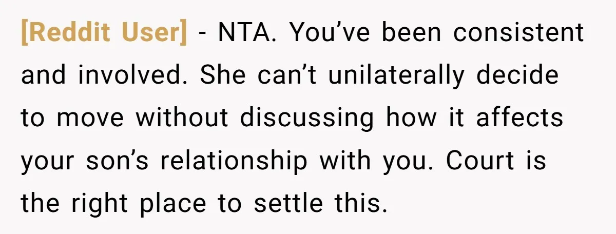 [Reddit User] − NTA. You’ve been consistent and involved. She can’t unilaterally decide to move without discussing how it affects your son’s relationship with you. Court is the right place...