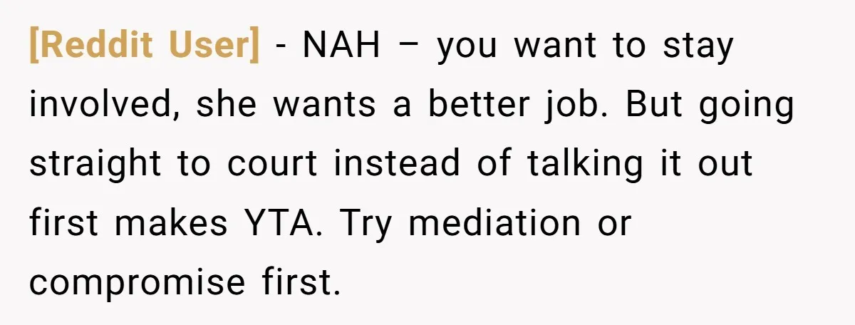 [Reddit User] − NAH – you want to stay involved, she wants a better job. But going straight to court instead of talking it out first makes YTA. Try mediation...