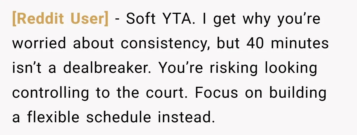 [Reddit User] − Soft YTA. I get why you’re worried about consistency, but 40 minutes isn’t a dealbreaker. You’re risking looking controlling to the court. Focus on building a flexible...