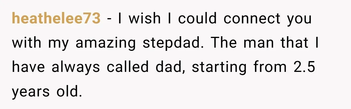heathelee73 − I wish I could connect you with my amazing stepdad. The man that I have always called dad, starting from 2.5 years old.
