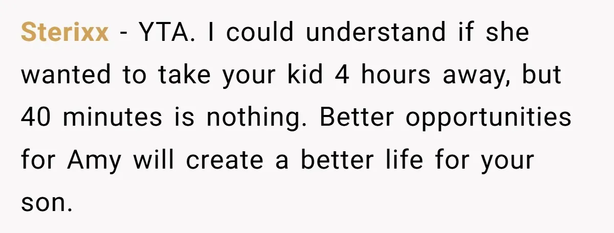 Sterixx − YTA. I could understand if she wanted to take your kid 4 hours away, but 40 minutes is nothing. Better opportunities for Amy will create a better life...