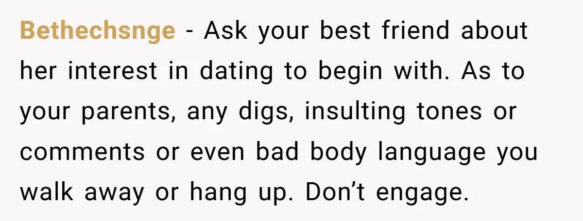Bethechsnge − Ask your best friend about her interest in dating to begin with. As to your parents, any digs, insulting tones or comments or even bad body language you...