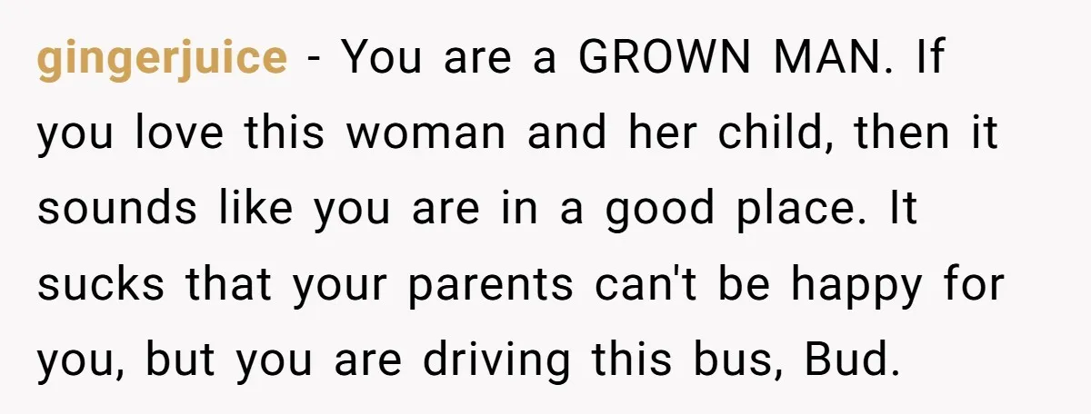 gingerjuice − You are a GROWN MAN. If you love this woman and her child, then it sounds like you are in a good place. It sucks that your parents...