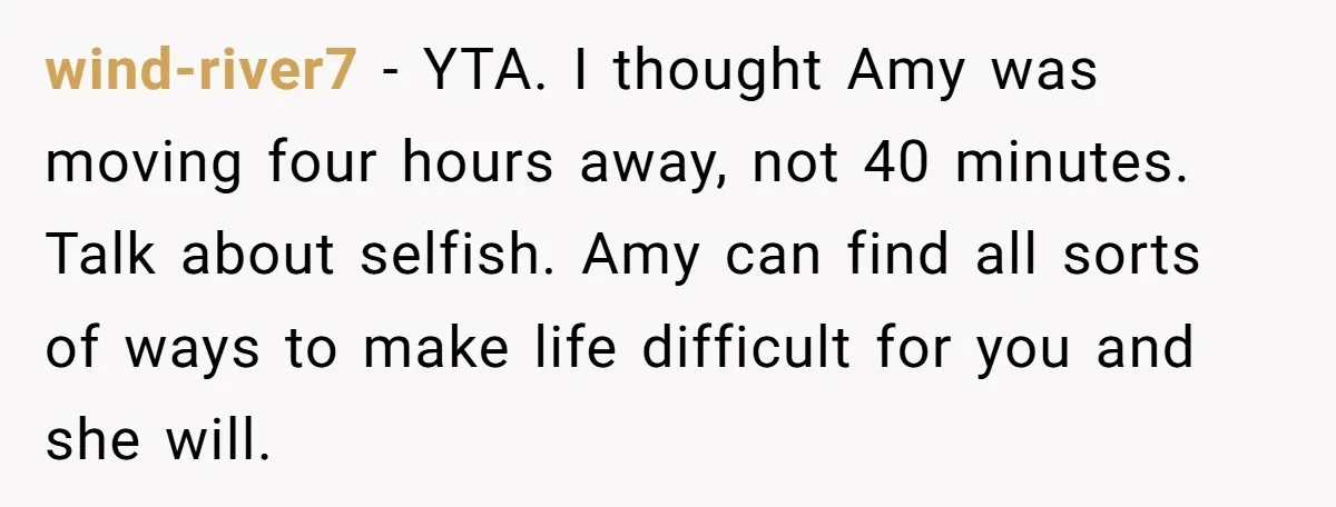 wind-river7 − YTA. I thought Amy was moving four hours away, not 40 minutes. Talk about selfish. Amy can find all sorts of ways to make life difficult for you...