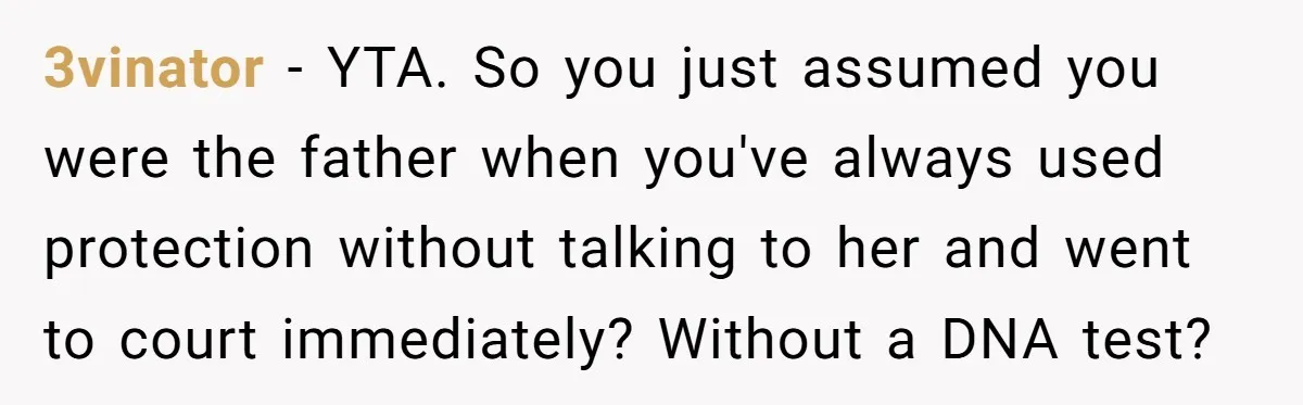 3vinator − YTA. So you just assumed you were the father when you've always used protection without talking to her and went to court immediately? Without a DNA test?