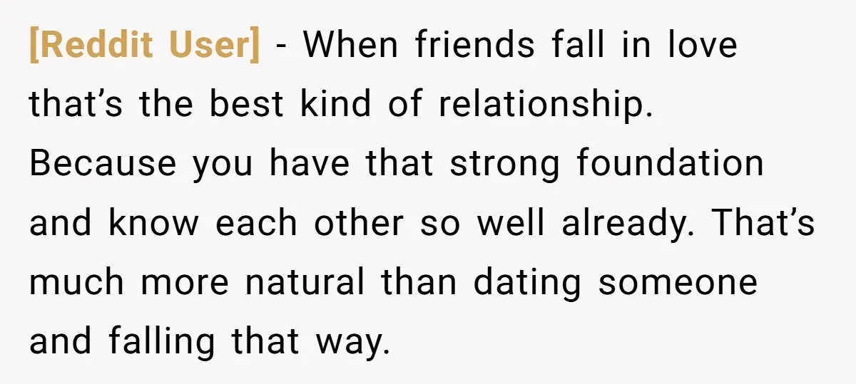 [Reddit User] − When friends fall in love that’s the best kind of relationship. Because you have that strong foundation and know each other so well already. That’s much more...