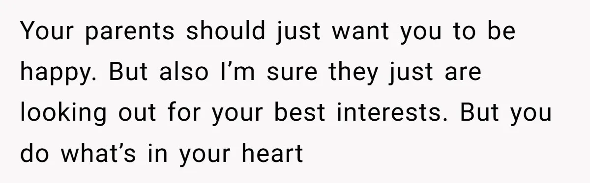 Your parents should just want you to be happy. But also I’m sure they just are looking out for your best interests. But you do what’s in your heart