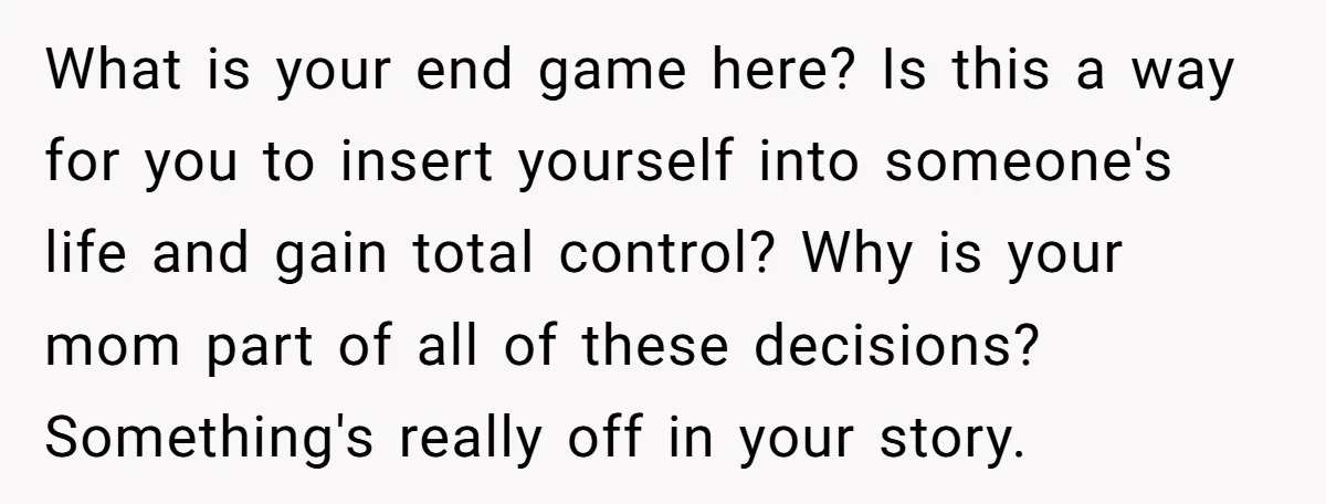 What is your end game here? Is this a way for you to insert yourself into someone's life and gain total control? Why is your mom part of all of...