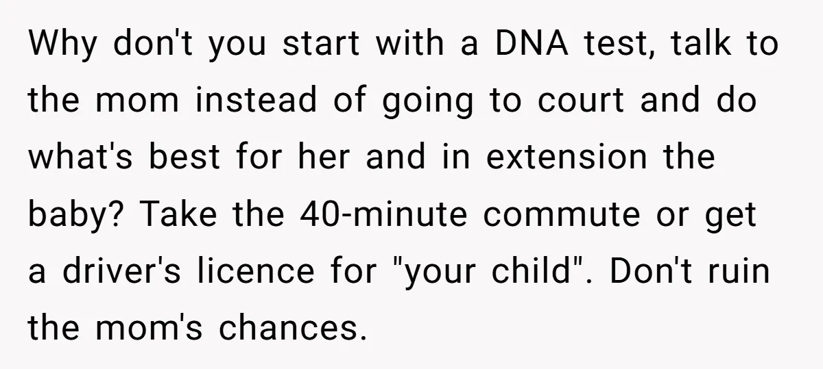 Why don't you start with a DNA test, talk to the mom instead of going to court and do what's best for her and in extension the baby? Take the...