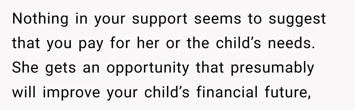 Nothing in your support seems to suggest that you pay for her or the child’s needs. She gets an opportunity that presumably will improve your child’s financial future,