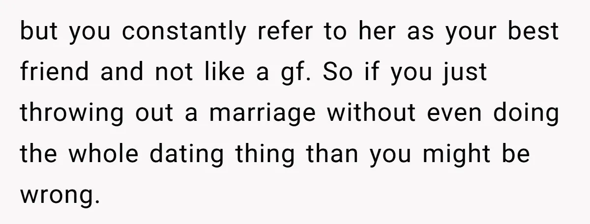 but you constantly refer to her as your best friend and not like a gf. So if you just throwing out a marriage without even doing the whole dating thing...