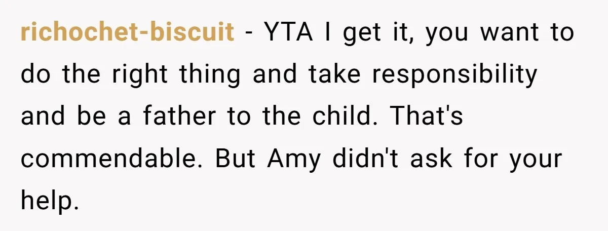 richochet-biscuit − YTA I get it, you want to do the right thing and take responsibility and be a father to the child. That's commendable. But Amy didn't ask for...