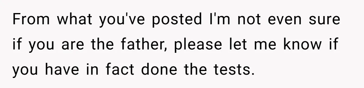 From what you've posted I'm not even sure if you are the father, please let me know if you have in fact done the tests.