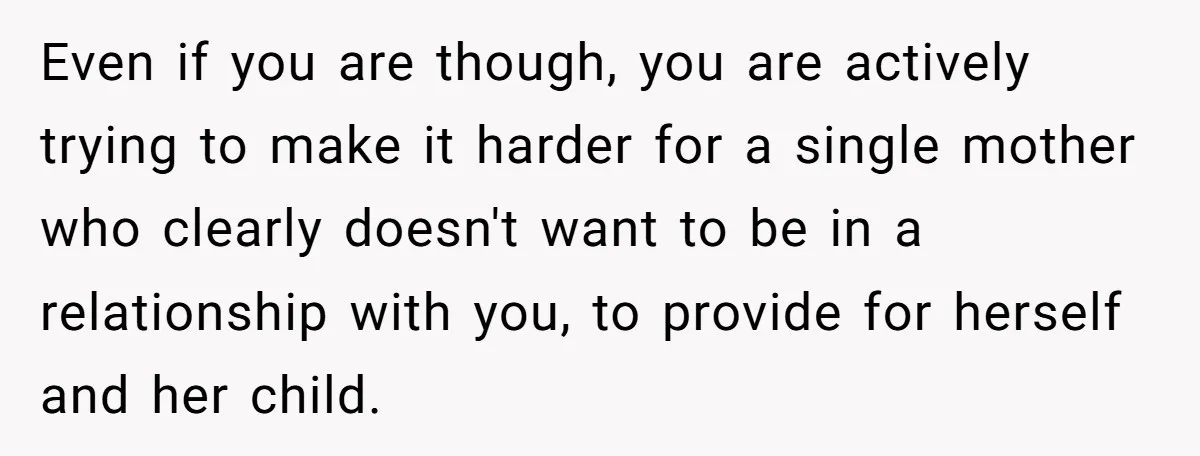 Even if you are though, you are actively trying to make it harder for a single mother who clearly doesn't want to be in a relationship with you, to provide...