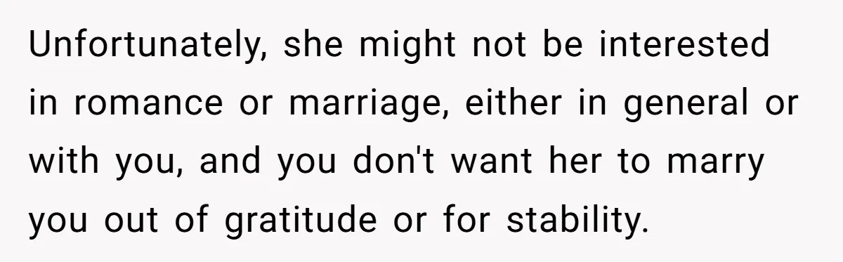 Unfortunately, she might not be interested in romance or marriage, either in general or with you, and you don't want her to marry you out of gratitude or for stability.