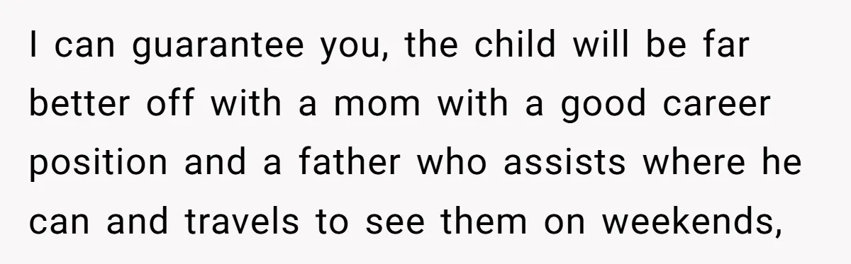 I can guarantee you, the child will be far better off with a mom with a good career position and a father who assists where he can and travels to...