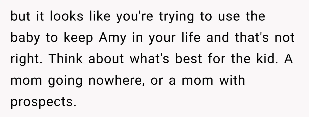 but it looks like you're trying to use the baby to keep Amy in your life and that's not right. Think about what's best for the kid. A mom going...
