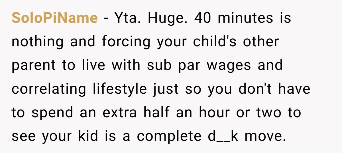 SoloPiName − Yta. Huge. 40 minutes is nothing and forcing your child's other parent to live with sub par wages and correlating lifestyle just so you don't have to spend...