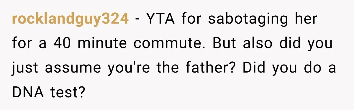 rocklandguy324 − YTA for sabotaging her for a 40 minute commute. But also did you just assume you're the father? Did you do a DNA test?