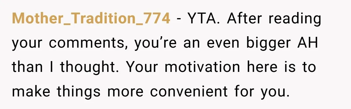 Mother_Tradition_774 − YTA. After reading your comments, you’re an even bigger AH than I thought. Your motivation here is to make things more convenient for you.