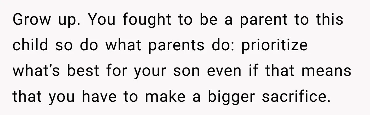 Grow up. You fought to be a parent to this child so do what parents do: prioritize what’s best for your son even if that means that you have to...