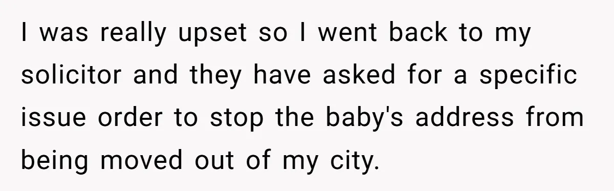 I was really upset so I went back to my solicitor and they have asked for a specific issue order to stop the baby's address from being moved out of...