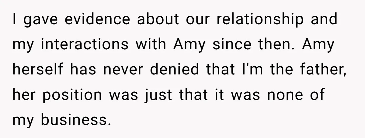 I gave evidence about our relationship and my interactions with Amy since then. Amy herself has never denied that I'm the father, her position was just that it was none...