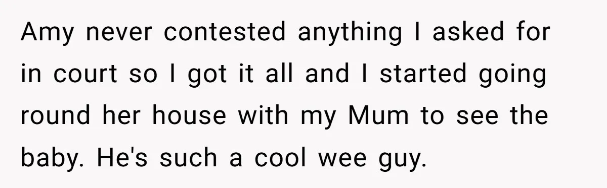 Amy never contested anything I asked for in court so I got it all and I started going round her house with my Mum to see the baby. He's such...