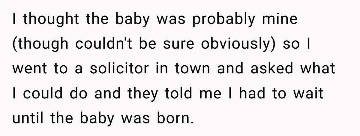 I thought the baby was probably mine (though couldn't be sure obviously) so I went to a solicitor in town and asked what I could do and they told me...