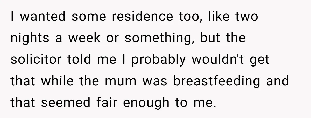 I wanted some residence too, like two nights a week or something, but the solicitor told me I probably wouldn't get that while the mum was breastfeeding and that seemed...