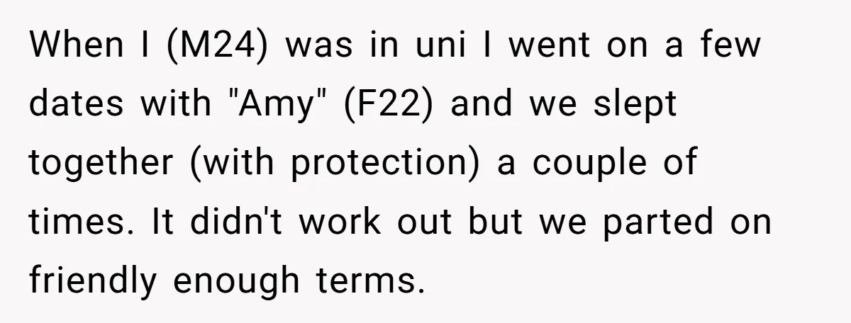 When I (M24) was in uni I went on a few dates with "Amy" (F22) and we slept together (with protection) a couple of times. It didn't work out but...