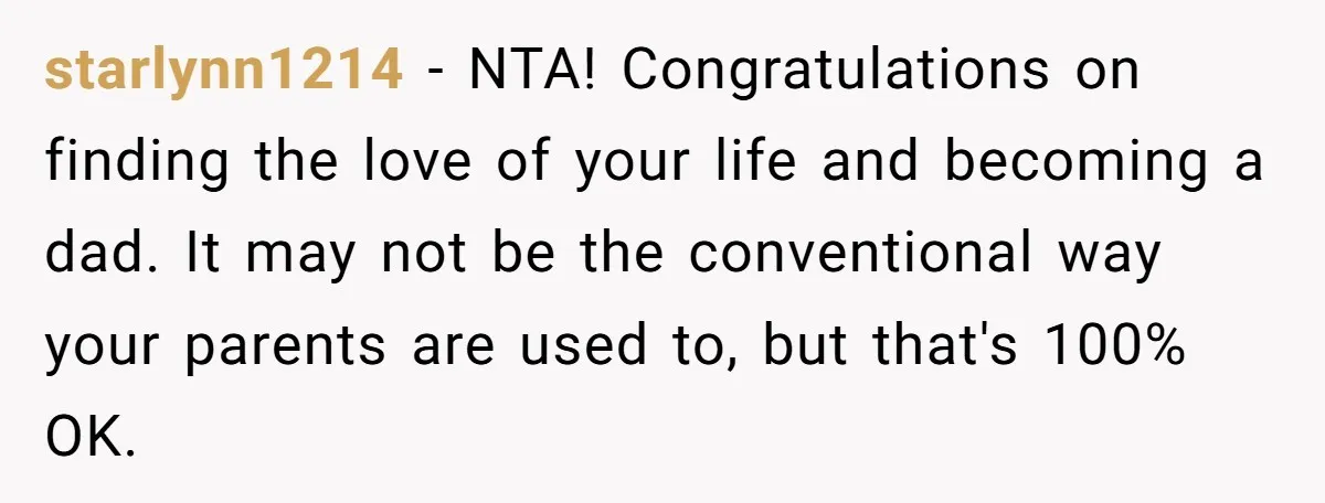 starlynn1214 − NTA! Congratulations on finding the love of your life and becoming a dad. It may not be the conventional way your parents are used to, but that's 100%...