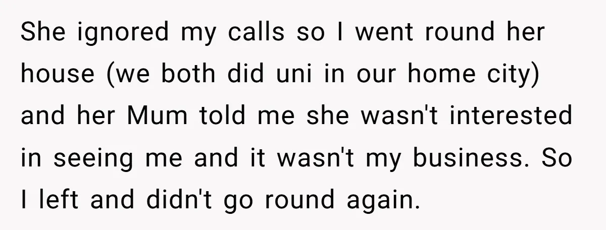 She ignored my calls so I went round her house (we both did uni in our home city) and her Mum told me she wasn't interested in seeing me and...