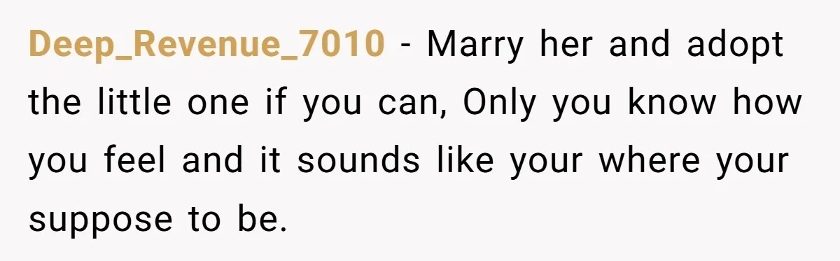 Deep_Revenue_7010 − Marry her and adopt the little one if you can, Only you know how you feel and it sounds like your where your suppose to be.