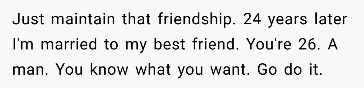 Just maintain that friendship. 24 years later I'm married to my best friend. You're 26. A man. You know what you want. Go do it.