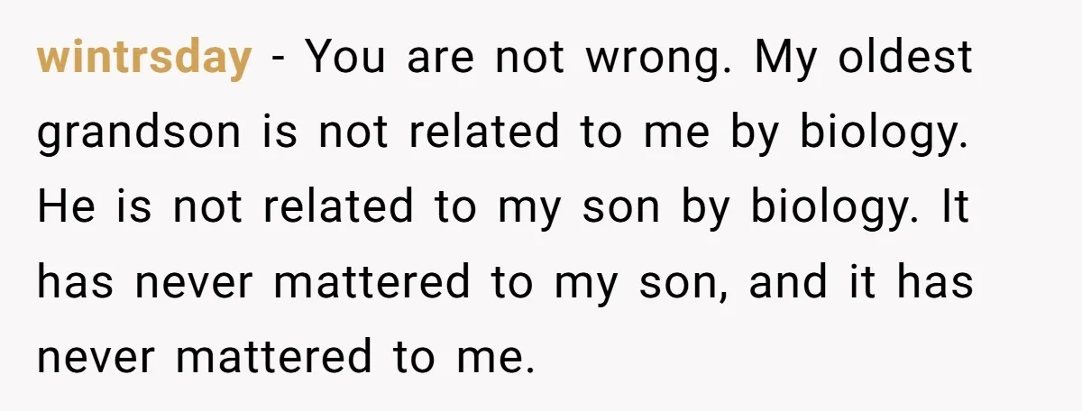 wintrsday − You are not wrong. My oldest grandson is not related to me by biology. He is not related to my son by biology. It has never mattered to...