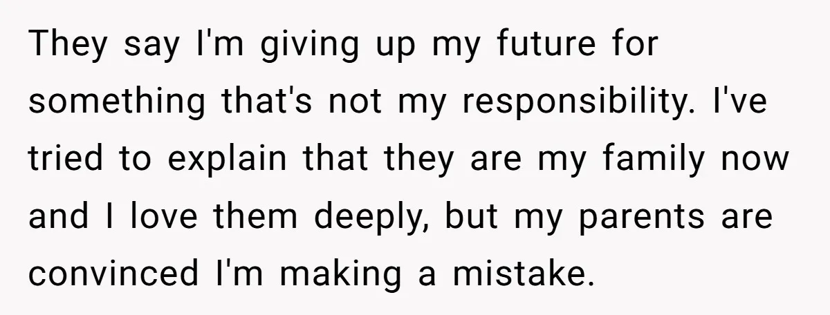 They say I'm giving up my future for something that's not my responsibility. I've tried to explain that they are my family now and I love them deeply, but my...