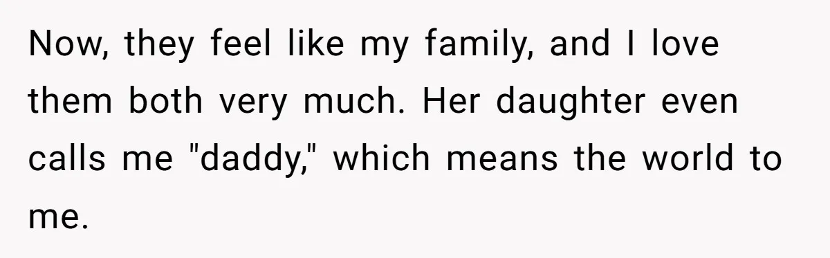 Now, they feel like my family, and I love them both very much. Her daughter even calls me "daddy," which means the world to me.